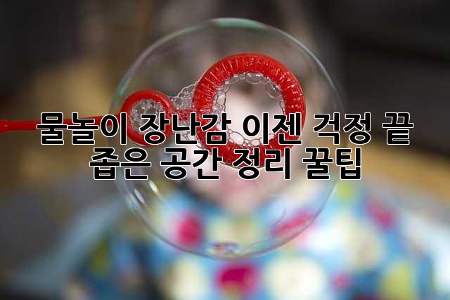 물놀이 장난감, 이젠 걱정 끝! 좁은 공간 정리 꿀팁 물놀이 장난감, 이젠 걱정 끝! 좁은 공간 정리 꿀팁