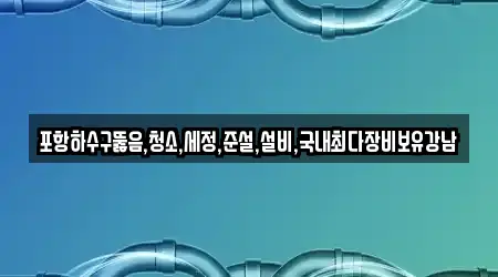 포항하수구뚫음,청소,세정,준설,설비,국내최다장비보유강남